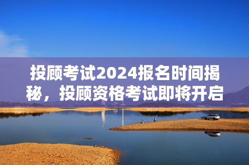 投顾考试2024报名时间揭秘，投顾资格考试即将开启