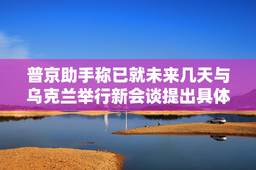 普京助手称已就未来几天与乌克兰举行新会谈提出具体日期