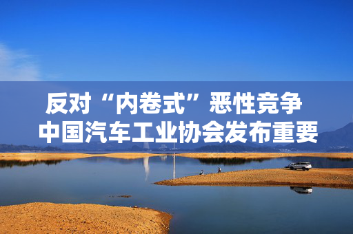 反对“内卷式”恶性竞争 中国汽车工业协会发布重要倡议