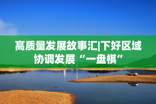 高质量发展故事汇|下好区域协调发展“一盘棋”