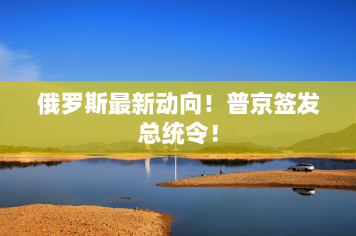 俄罗斯最新动向！普京签发总统令！