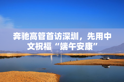 奔驰高管首访深圳，先用中文祝福“端午安康”