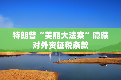 特朗普“美丽大法案”隐藏对外资征税条款