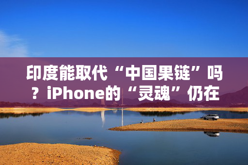 印度能取代“中国果链”吗？iPhone的“灵魂”仍在中国