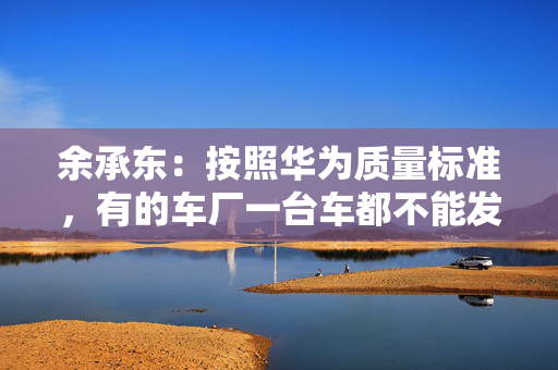 余承东：按照华为质量标准，有的车厂一台车都不能发货