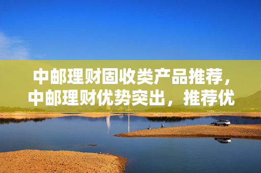 中邮理财固收类产品推荐，中邮理财优势突出，推荐优质固收产品