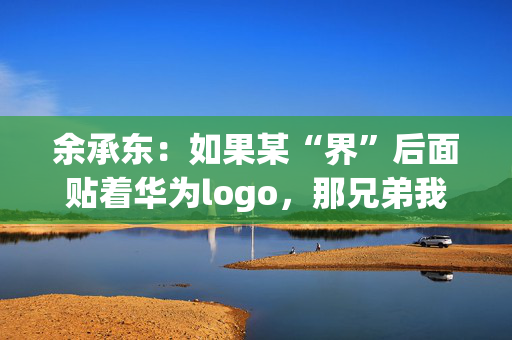 余承东：如果某“界”后面贴着华为logo，那兄弟我直接躺赢了