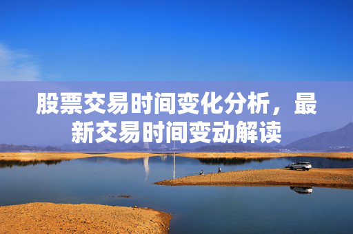 股票交易时间变化分析，最新交易时间变动解读