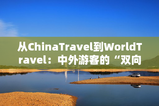 从ChinaTravel到WorldTravel：中外游客的“双向奔赴”