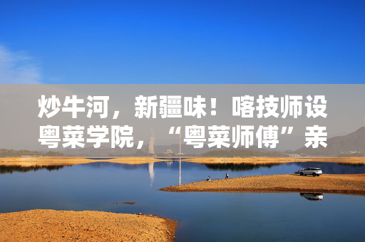 炒牛河，新疆味！喀技师设粤菜学院，“粤菜师傅”亲手教学