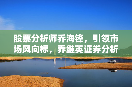 股票分析师乔海锋，引领市场风向标，乔继英证券分析课解析