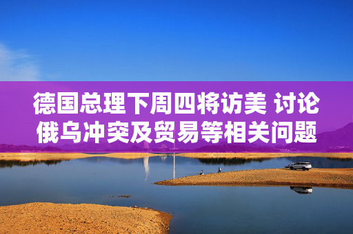 德国总理下周四将访美 讨论俄乌冲突及贸易等相关问题