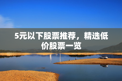 5元以下股票推荐，精选低价股票一览