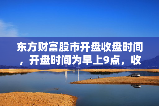 东方财富股市开盘收盘时间，开盘时间为早上9点，收盘时间为下午3点