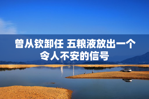 曾从钦卸任 五粮液放出一个令人不安的信号