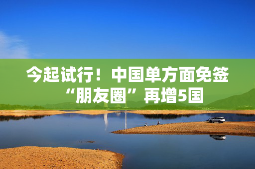 今起试行！中国单方面免签“朋友圈”再增5国