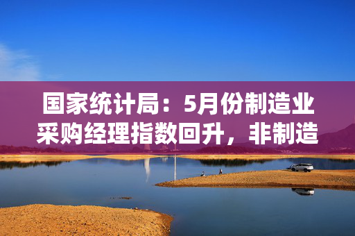 国家统计局：5月份制造业采购经理指数回升，非制造业商务活动指数延续扩张