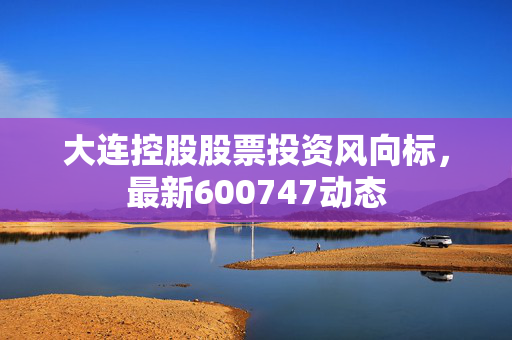 大连控股股票投资风向标，最新600747动态
