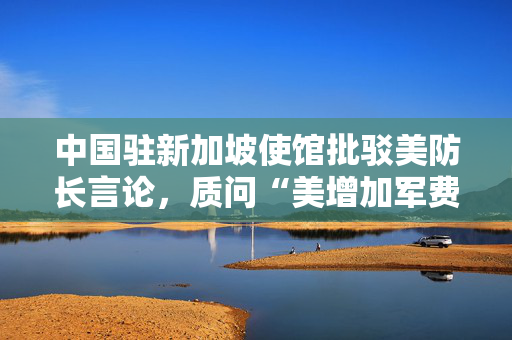 中国驻新加坡使馆批驳美防长言论，质问“美增加军费是否靠关税埋单”？