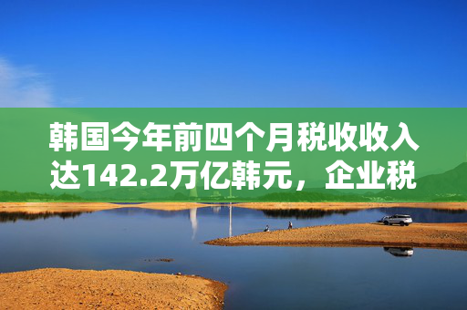 韩国今年前四个月税收收入达142.2万亿韩元，企业税收入同比激增57%