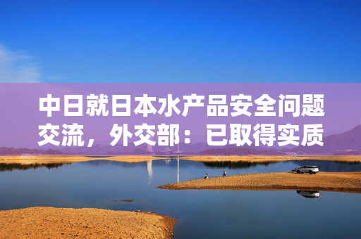中日就日本水产品安全问题交流，外交部：已取得实质进展