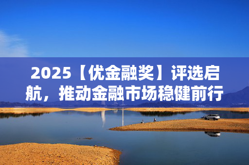 2025【优金融奖】评选启航，推动金融市场稳健前行