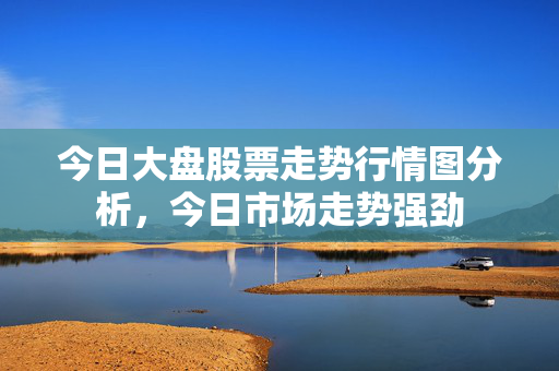 今日大盘股票走势行情图分析，今日市场走势强劲
