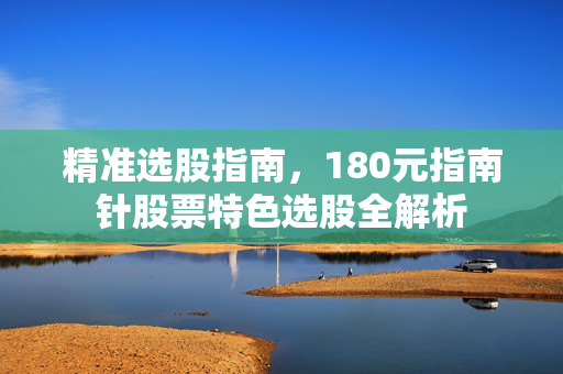 精准选股指南，180元指南针股票特色选股全解析