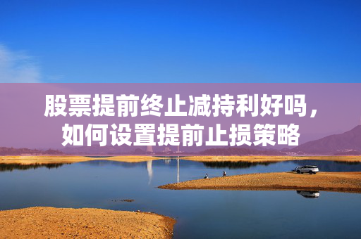 股票提前终止减持利好吗，如何设置提前止损策略
