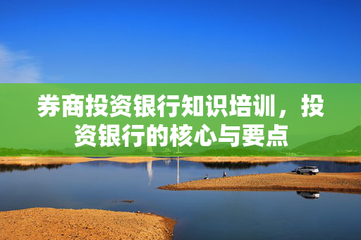 券商投资银行知识培训，投资银行的核心与要点