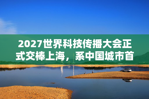 2027世界科技传播大会正式交棒上海，系中国城市首次主办