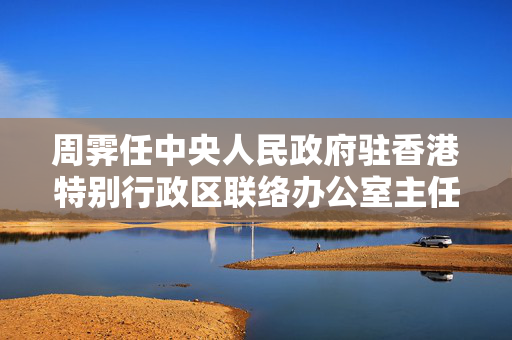 周霁任中央人民政府驻香港特别行政区联络办公室主任