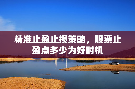 精准止盈止损策略，股票止盈点多少为好时机