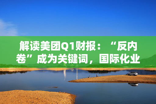 解读美团Q1财报：“反内卷”成为关键词，国际化业务再加速