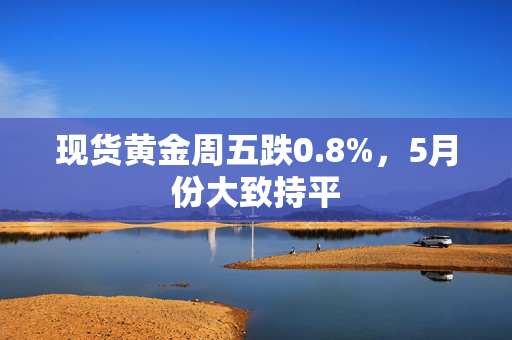 现货黄金周五跌0.8%，5月份大致持平