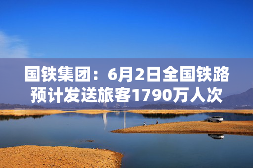 国铁集团：6月2日全国铁路预计发送旅客1790万人次