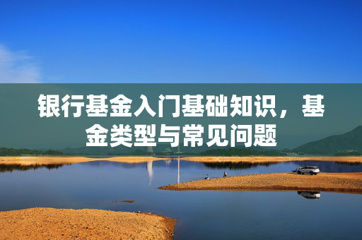 银行基金入门基础知识，基金类型与常见问题