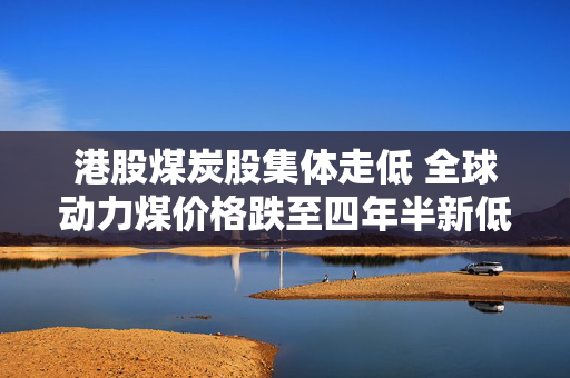 港股煤炭股集体走低 全球动力煤价格跌至四年半新低 机构称煤价或迎来新支撑