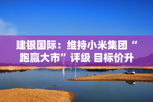 建银国际：维持小米集团“跑赢大市”评级 目标价升至67港元
