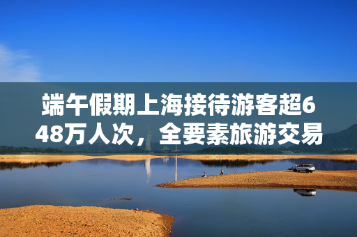 端午假期上海接待游客超648万人次，全要素旅游交易总额124.77亿元