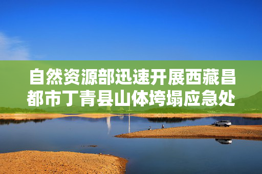自然资源部迅速开展西藏昌都市丁青县山体垮塌应急处置