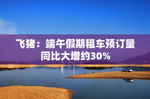 飞猪：端午假期租车预订量同比大增约30%