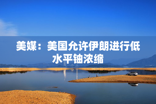 美媒：美国允许伊朗进行低水平铀浓缩