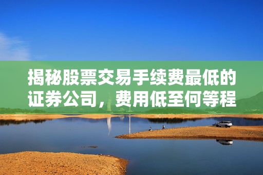 揭秘股票交易手续费最低的证券公司，费用低至何等程度