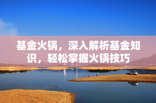 基金火锅，深入解析基金知识，轻松掌握火锅技巧