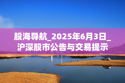 股海导航_2025年6月3日_沪深股市公告与交易提示