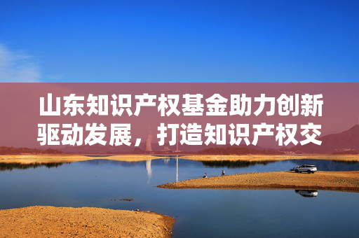 山东知识产权基金助力创新驱动发展，打造知识产权交易新平台