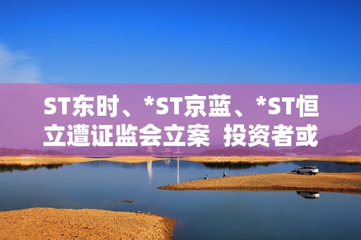 ST东时、*ST京蓝、*ST恒立遭证监会立案  投资者或可索赔