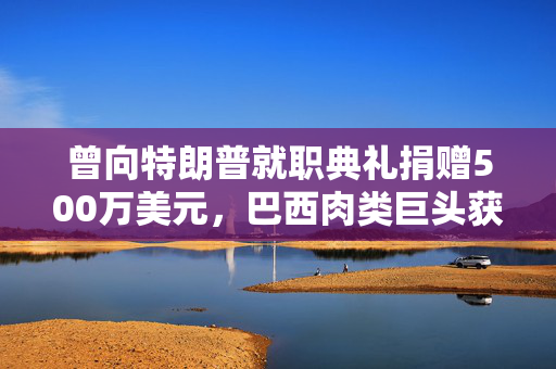 曾向特朗普就职典礼捐赠500万美元，巴西肉类巨头获准在美上市，美参议员痛斥腐败