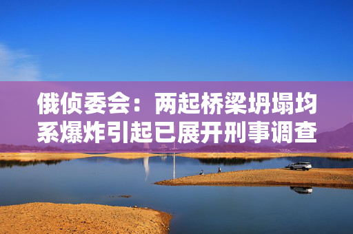 俄侦委会：两起桥梁坍塌均系爆炸引起已展开刑事调查